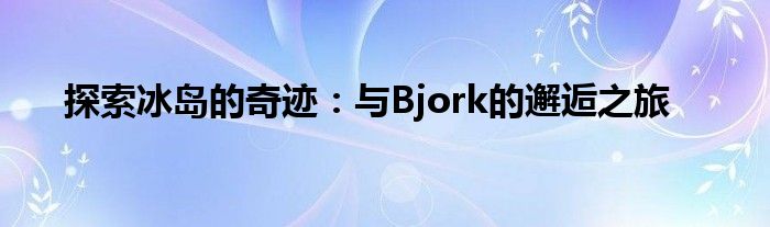 探索冰岛的奇迹：与Bjork的邂逅之旅