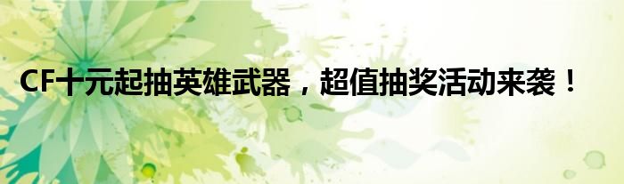 CF十元起抽英雄武器，超值抽奖活动来袭！