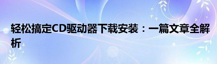 轻松搞定CD驱动器下载安装：一篇文章全解析