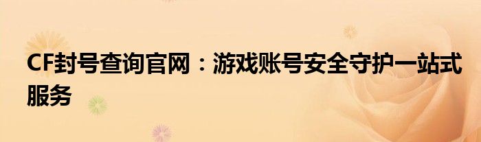 CF封号查询官网：游戏账号安全守护一站式服务