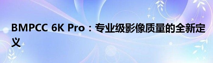 BMPCC 6K Pro：专业级影像质量的全新定义