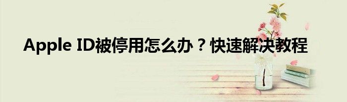 Apple ID被停用怎么办？快速解决教程