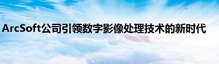 ArcSoft公司引领数字影像处理技术的新时代