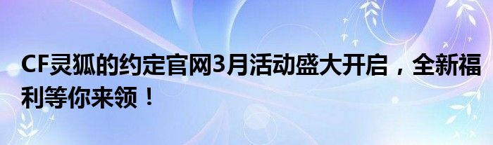 CF灵狐的约定官网3月活动盛大开启，全新福利等你来领！