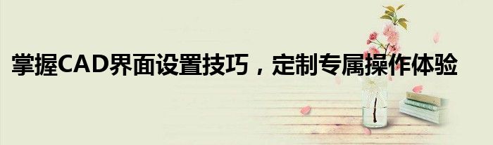掌握CAD界面设置技巧，定制专属操作体验