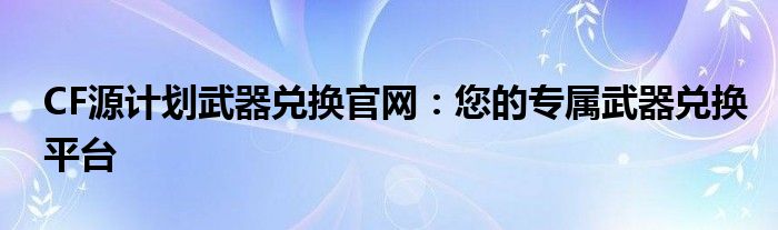 CF源计划武器兑换官网：您的专属武器兑换平台