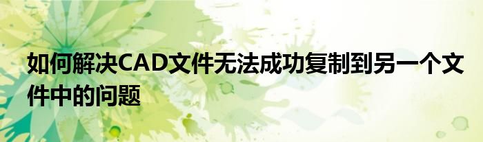 如何解决CAD文件无法成功复制到另一个文件中的问题