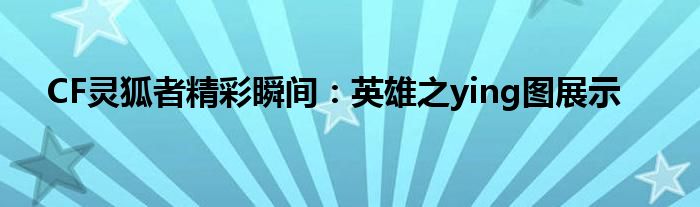 CF灵狐者精彩瞬间：英雄之ying图展示