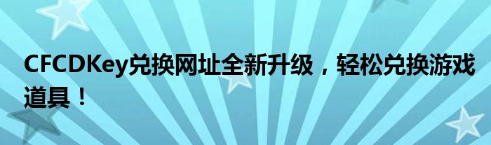 CFCDKey兑换网址全新升级，轻松兑换游戏道具！