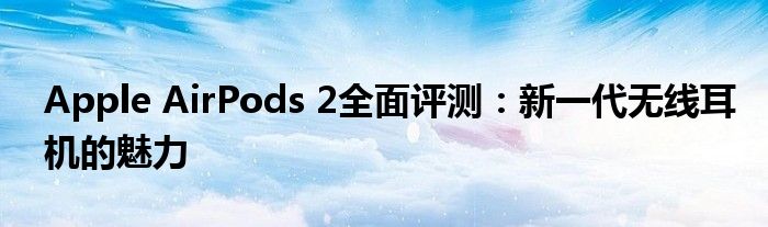 Apple AirPods 2全面评测：新一代无线耳机的魅力