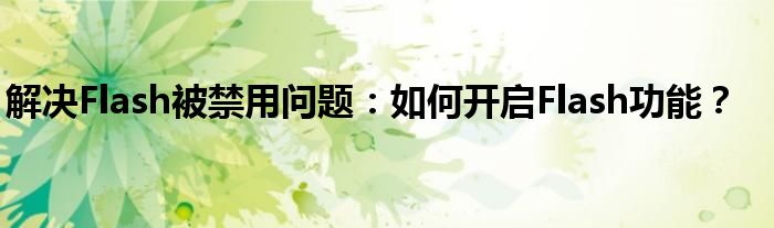 解决Flash被禁用问题：如何开启Flash功能？