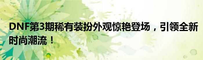 DNF第3期稀有装扮外观惊艳登场，引领全新时尚潮流！