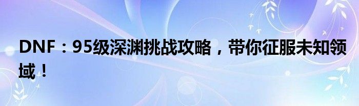 DNF：95级深渊挑战攻略，带你征服未知领域！