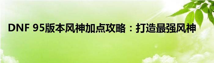 DNF 95版本风神加点攻略：打造最强风神