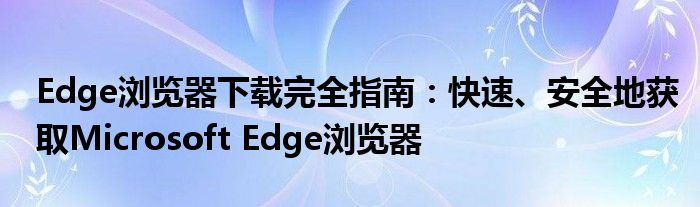Edge浏览器下载完全指南：快速、安全地获取Microsoft Edge浏览器