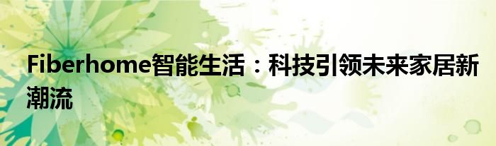 Fiberhome智能生活：科技引领未来家居新潮流