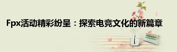 Fpx活动精彩纷呈：探索电竞文化的新篇章