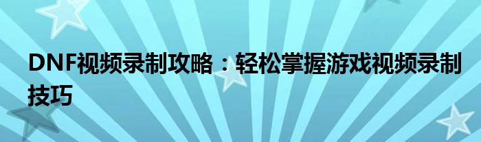 DNF视频录制攻略：轻松掌握游戏视频录制技巧