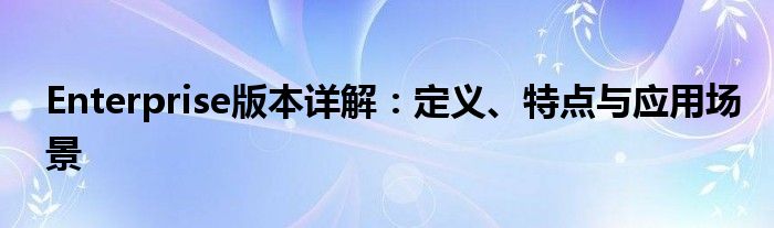 Enterprise版本详解：定义、特点与应用场景
