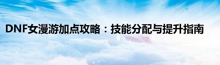 DNF女漫游加点攻略：技能分配与提升指南