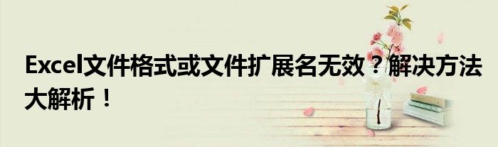 Excel文件格式或文件扩展名无效？解决方法大解析！