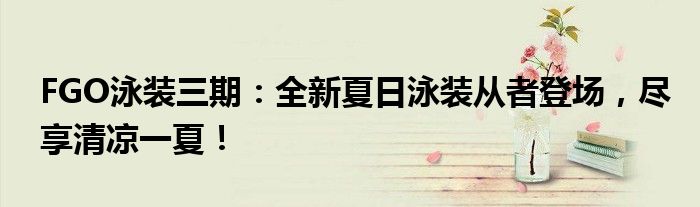 FGO泳装三期：全新夏日泳装从者登场，尽享清凉一夏！