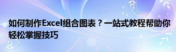 如何制作Excel组合图表？一站式教程帮助你轻松掌握技巧
