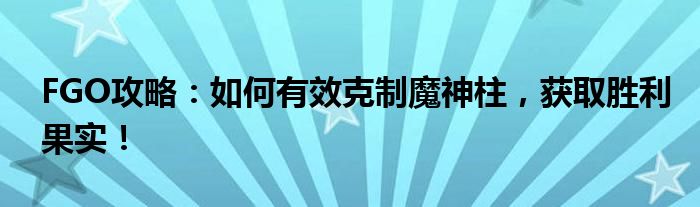 FGO攻略：如何有效克制魔神柱，获取胜利果实！