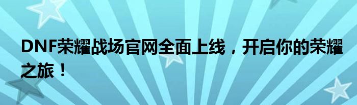 DNF荣耀战场官网全面上线，开启你的荣耀之旅！