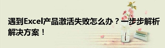 遇到Excel产品激活失败怎么办？一步步解析解决方案！