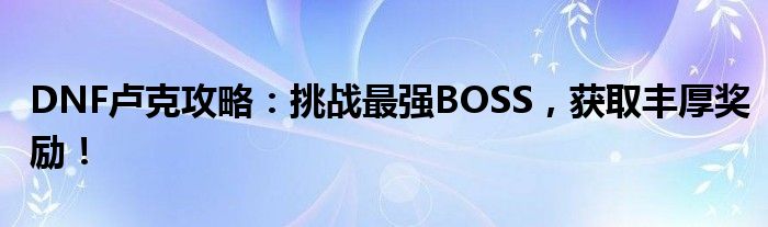 DNF卢克攻略：挑战最强BOSS，获取丰厚奖励！