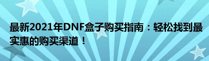 最新2021年DNF盒子购买指南：轻松找到最实惠的购买渠道！