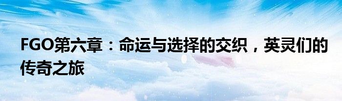 FGO第六章：命运与选择的交织，英灵们的传奇之旅