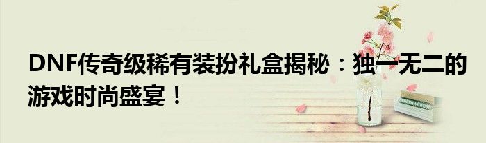 DNF传奇级稀有装扮礼盒揭秘：独一无二的游戏时尚盛宴！