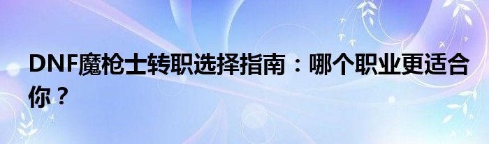 DNF魔枪士转职选择指南：哪个职业更适合你？