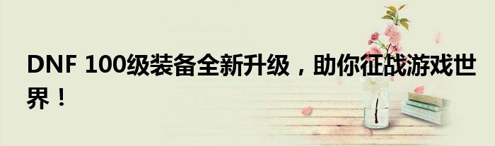 DNF 100级装备全新升级，助你征战游戏世界！