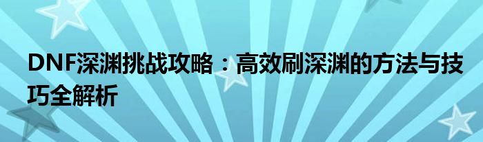 DNF深渊挑战攻略：高效刷深渊的方法与技巧全解析