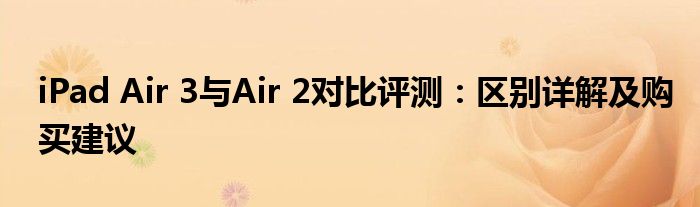 iPad Air 3与Air 2对比评测：区别详解及购买建议