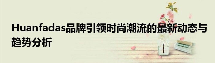 Huanfadas品牌引领时尚潮流的最新动态与趋势分析