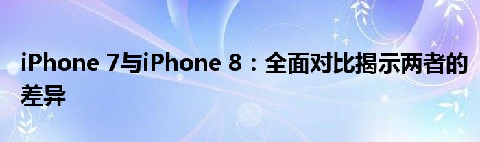 iPhone 7与iPhone 8：全面对比揭示两者的差异