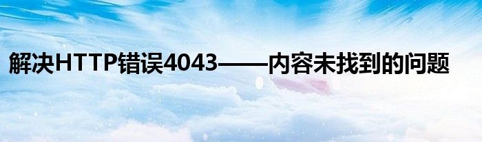解决HTTP错误4043——内容未找到的问题