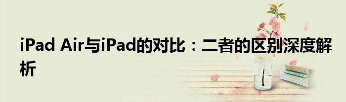 iPad Air与iPad的对比：二者的区别深度解析