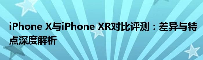 iPhone X与iPhone XR对比评测：差异与特点深度解析