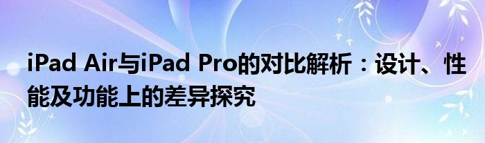 iPad Air与iPad Pro的对比解析：设计、性能及功能上的差异探究