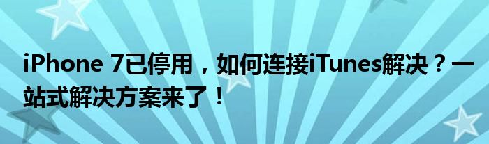 iPhone 7已停用，如何连接iTunes解决？一站式解决方案来了！
