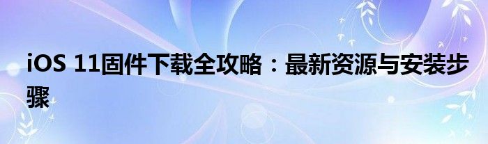 iOS 11固件下载全攻略：最新资源与安装步骤
