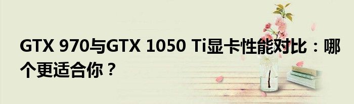 GTX 970与GTX 1050 Ti显卡性能对比：哪个更适合你？