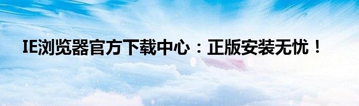 IE浏览器官方下载中心：正版安装无忧！