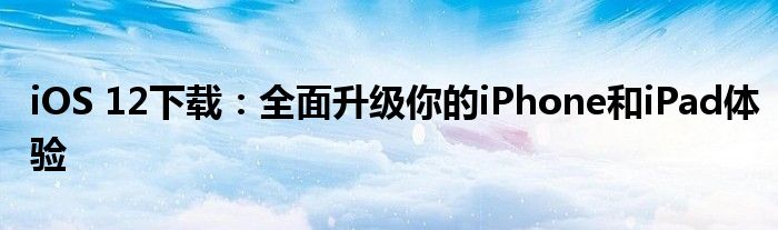 iOS 12下载：全面升级你的iPhone和iPad体验