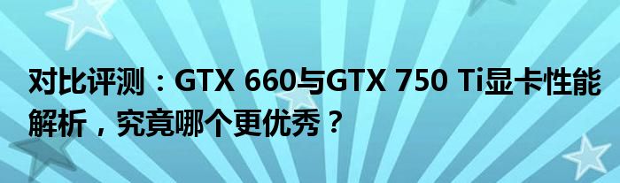 对比评测：GTX 660与GTX 750 Ti显卡性能解析，究竟哪个更优秀？